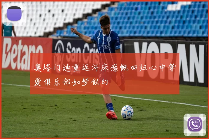 奥塔门迪重返河床感慨回归心中挚爱俱乐部如梦似幻
