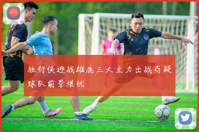 独行侠迎战雄鹿三大主力出战存疑球队前景堪忧
