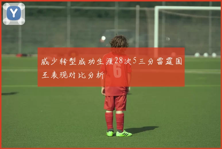 威少转型成功生涯28次5三分雷霆国王表现对比分析