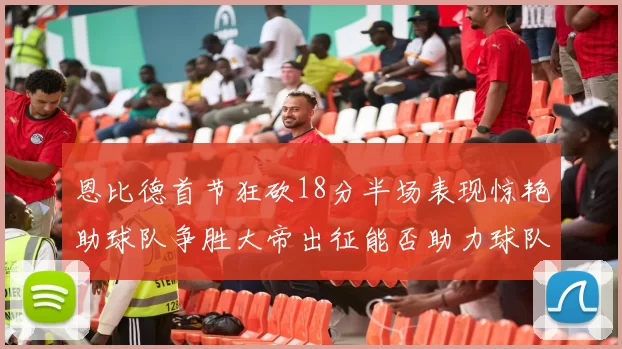 恩比德首节狂砍18分半场表现惊艳助球队争胜大帝出征能否助力球队逆袭
