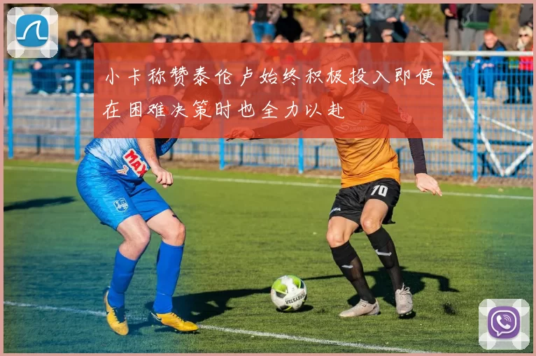 小卡称赞泰伦卢始终积极投入即便在困难决策时也全力以赴