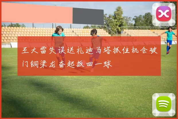 王大雷失误送礼迪马塔抓住机会破门铜梁龙奋起扳回一球