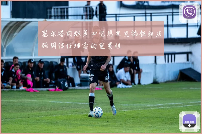 塞尔塔前球员回忆恩里克执教经历强调信任理念的重要性