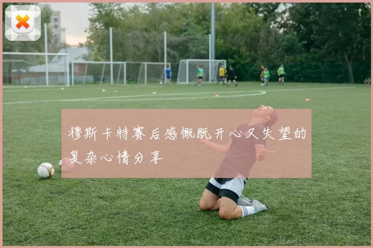穆斯卡特赛后感慨既开心又失望的复杂心情分享
