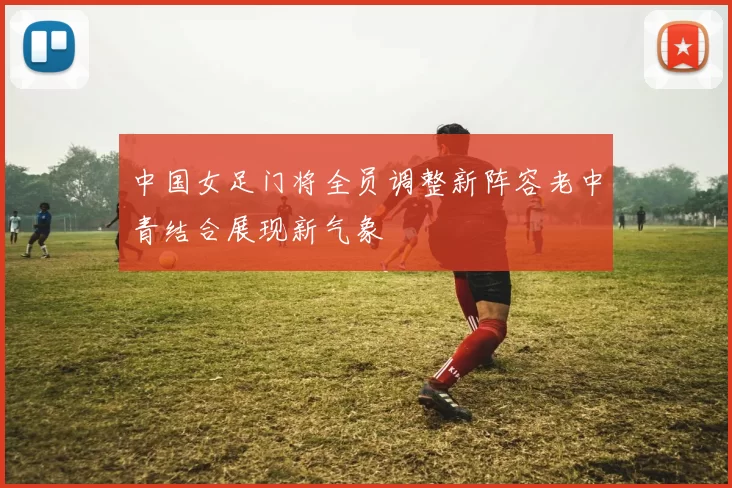 中国女足门将全员调整新阵容老中青结合展现新气象