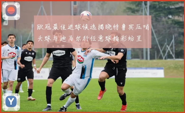 欧冠最佳进球候选揭晓特鲁宾压哨头球与迪马尔科任意球精彩纷呈