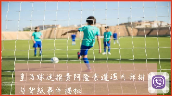 皇马球迷指责阿隆索遭遇内部排挤与背叛事件揭秘